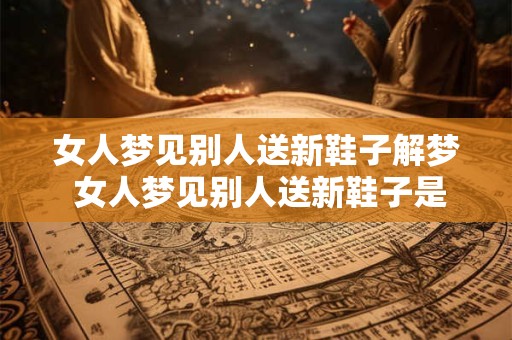 女人梦见别人送新鞋子解梦 女人梦见别人送新鞋子是什么意思
