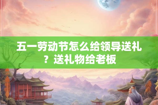 五一劳动节怎么给领导送礼？送礼物给老板