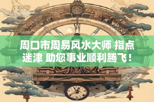 周口市周易风水大师 指点迷津 助您事业顺利腾飞！