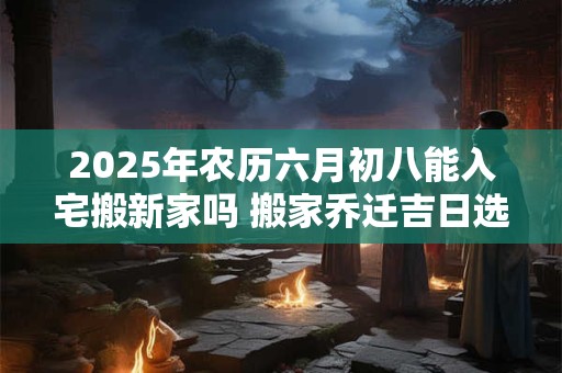 2025年农历六月初八能入宅搬新家吗 搬家乔迁吉日选择