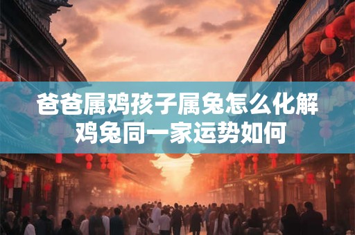 爸爸属鸡孩子属兔怎么化解 鸡兔同一家运势如何