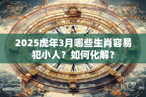 2025虎年3月哪些生肖容易犯小人?如何化解? 2025虎年3月哪些生肖容易犯小人?如何化解?