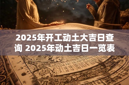 2025年开工动土大吉日查询 2025年动土吉日一览表