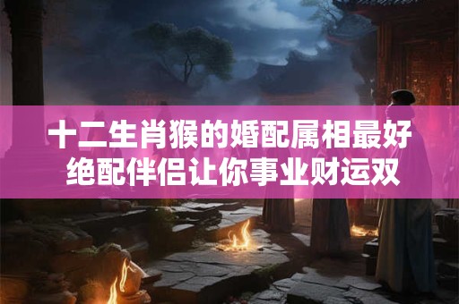 十二生肖猴的婚配属相最好 绝配伴侣让你事业财运双丰收！