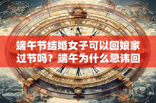 端午节结婚女子可以回娘家过节吗?端午为什么忌讳回娘家 端午节结婚女子可以回娘家过节吗?端午为什么忌讳回娘家