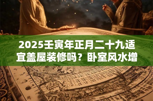 2025壬寅年正月二十九适宜盖屋装修吗？卧室风水增财运