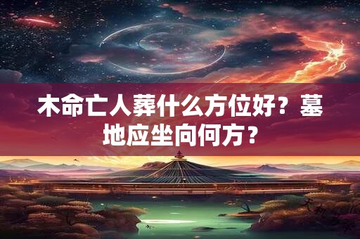 木命亡人葬什么方位好？墓地应坐向何方？