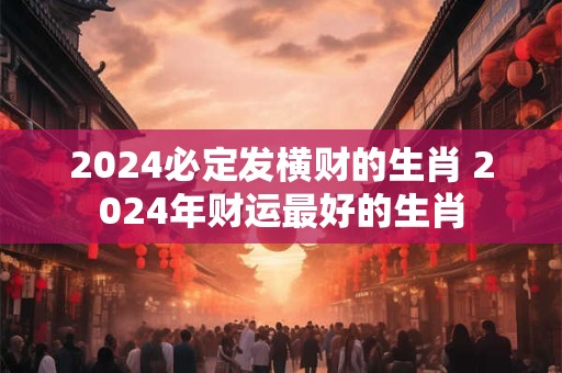 2024必定发横财的生肖 2024年财运最好的生肖