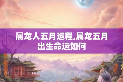 属龙人五月运程,属龙五月出生命运如何 属龙人五月运程,属龙五月出生命运如何