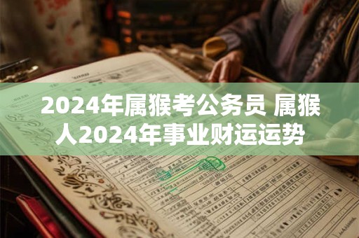2024年属猴考公务员 属猴人2024年事业财运运势