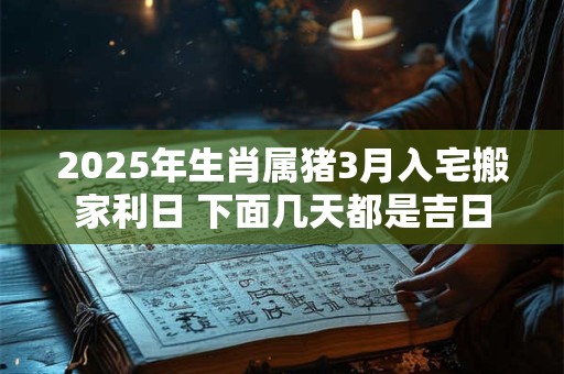 2025年生肖属猪3月入宅搬家利日 下面几天都是吉日
