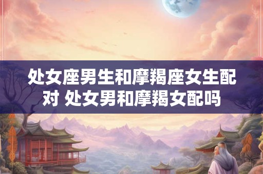 处女座男生和摩羯座女生配对 处女男和摩羯女配吗