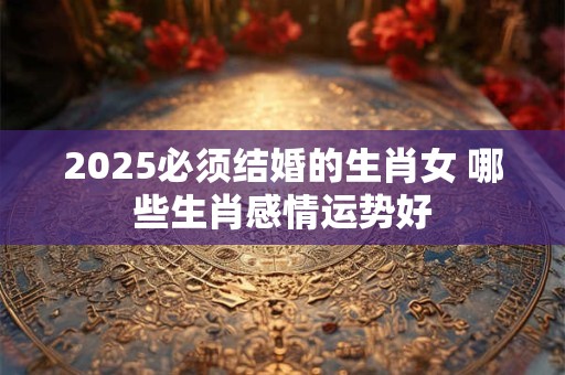 2025必须结婚的生肖女 哪些生肖感情运势好