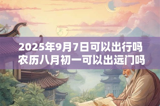 2025年9月7日可以出行吗 农历八月初一可以出远门吗