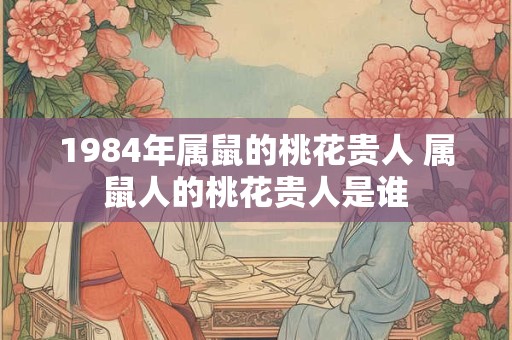 1984年属鼠的桃花贵人 属鼠人的桃花贵人是谁