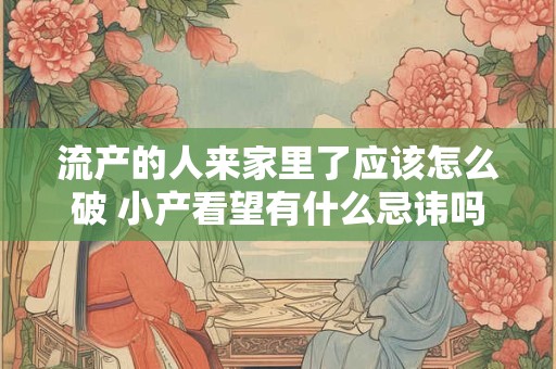 流产的人来家里了应该怎么破 小产看望有什么忌讳吗