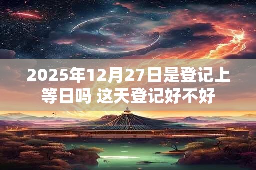 详细阅读:2025年12月27日是登记上等日吗 这天登记好不好 2025年12月27日是登记上等日吗 这天登记好不好
