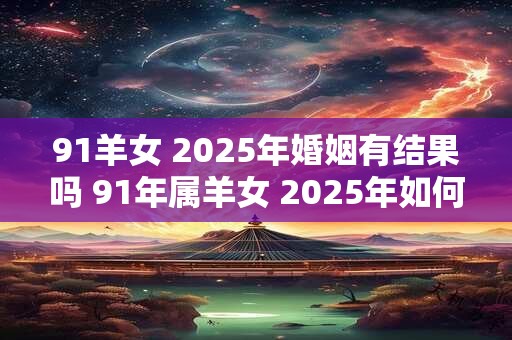 91羊女 2025年婚姻有结果吗 91年属羊女 2025年如何脱单