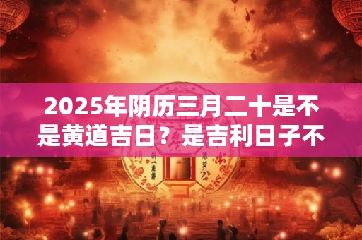 2025年阴历三月二十是不是黄道吉日？是吉利日子不