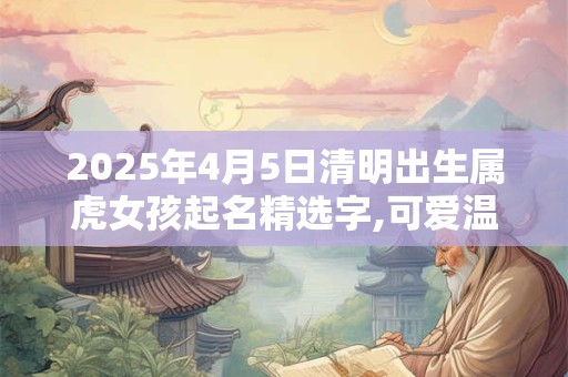 2025年4月5日清明出生属虎女孩起名精选字,可爱温婉的女孩名字