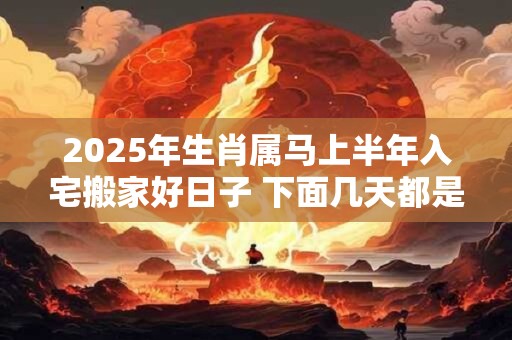 2025年生肖属马上半年入宅搬家好日子 下面几天都是吉日