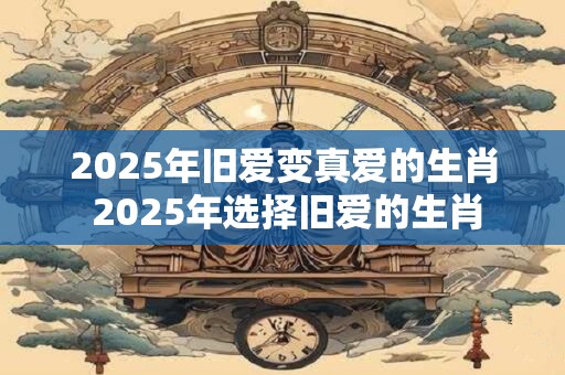 2025年旧爱变真爱的生肖 2025年选择旧爱的生肖