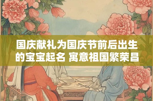 国庆献礼为国庆节前后出生的宝宝起名 寓意祖国繁荣昌盛！
