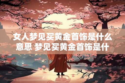 女人梦见买黄金首饰是什么意思 梦见买黄金首饰是什么意思