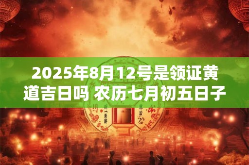 2025年8月12号是领证黄道吉日吗 农历七月初五日子好吗
