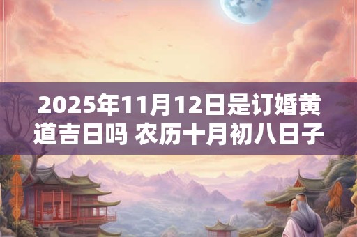 2025年11月12日是订婚黄道吉日吗 农历十月初八日子好吗 2025年11月12日是订婚黄道吉日吗 农历十月初八日子好吗