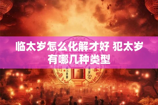 临太岁怎么化解才好 犯太岁有哪几种类型