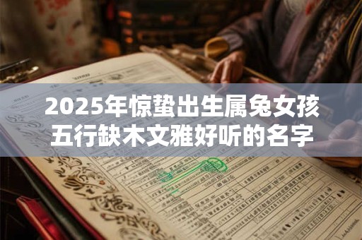 2025年惊蛰出生属兔女孩五行缺木文雅好听的名字 2025年惊蛰出生属兔女孩五行缺木文雅好听的名字
