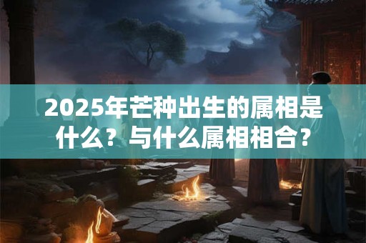 2025年芒种出生的属相是什么？与什么属相相合？