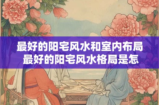 最好的阳宅风水和室内布局 最好的阳宅风水格局是怎样的 最好的阳宅风水和室内布局 最好的阳宅风水格局是怎样的
