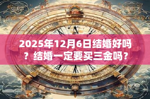2025年12月6日结婚好吗?结婚一定要买三金吗? 2025年12月6日结婚好吗?结婚一定要买三金吗?