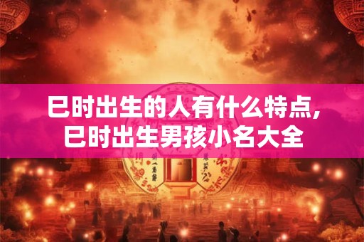巳时出生的人有什么特点,巳时出生男孩小名大全