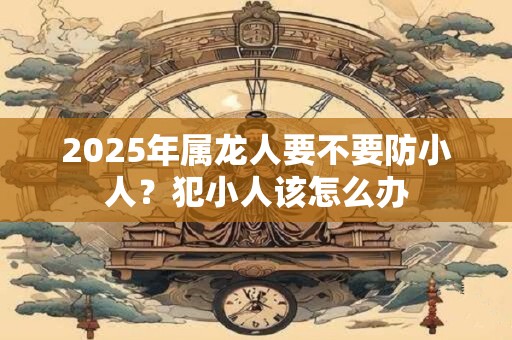 2025年属龙人要不要防小人？犯小人该怎么办