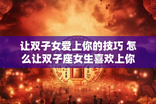 让双子女爱上你的技巧 怎么让双子座女生喜欢上你