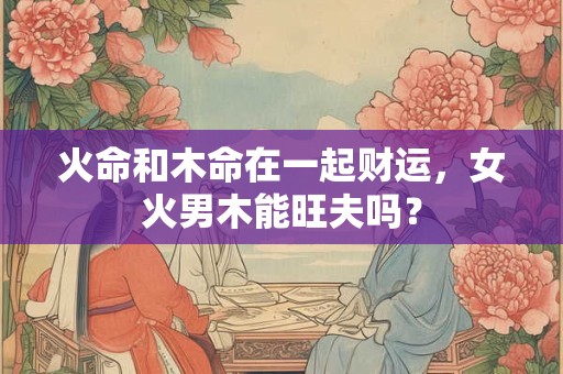火命和木命在一起财运，女火男木能旺夫吗？