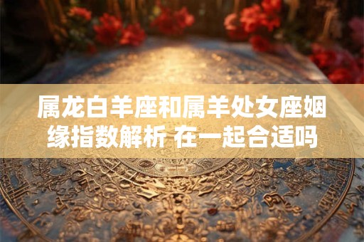 属龙白羊座和属羊处女座姻缘指数解析 在一起合适吗