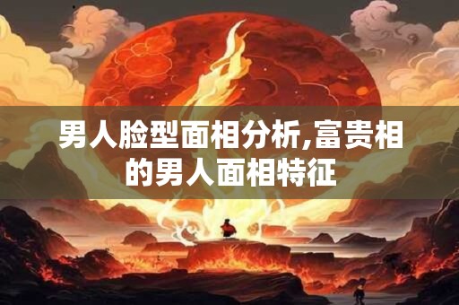 男人脸型面相分析,富贵相的男人面相特征