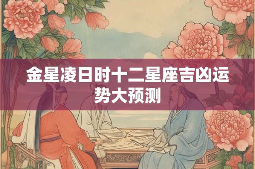 金星凌日时十二星座吉凶运势大预测