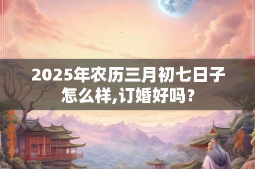 2025年农历三月初七日子怎么样,订婚好吗? 2025年农历三月初七日子怎么样,订婚好吗?