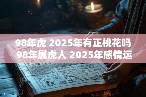98年虎 2025年有正桃花吗 98年属虎人 2025年感情运