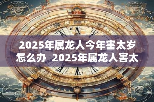 2025年属龙人今年害太岁怎么办  2025年属龙人害太岁如何破解