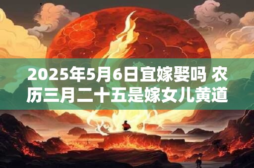 2025年5月6日宜嫁娶吗 农历三月二十五是嫁女儿黄道吉日吗