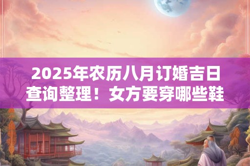 2025年农历八月订婚吉日查询整理!女方要穿哪些鞋子? 2025年农历八月订婚吉日查询整理!女方要穿哪些鞋子?