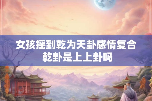 女孩摇到乾为天卦感情复合 乾卦是上上卦吗