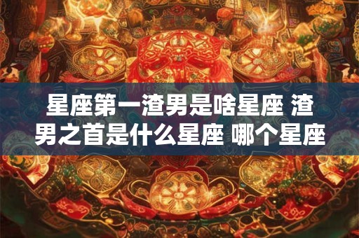 星座第一渣男是啥星座 渣男之首是什么星座 哪个星座最渣