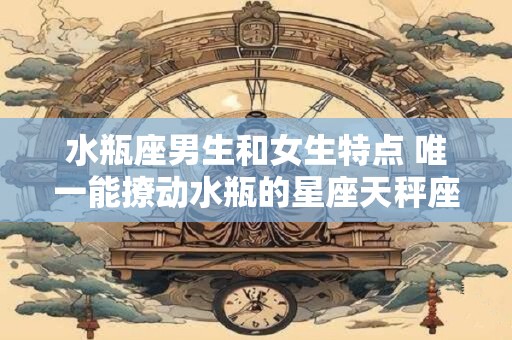 水瓶座男生和女生特点 唯一能撩动水瓶的星座天秤座
